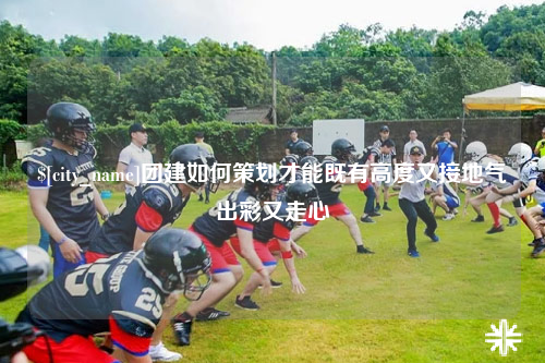 金华团建如何策划才能既有高度又接地气出彩又走心