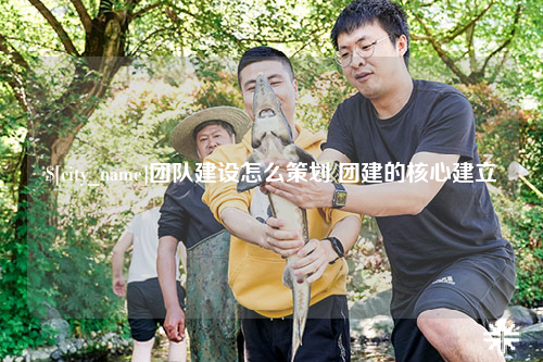 金华团队建设怎么策划 团建的核心建立